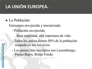  
La Población: 
Estructura envejecida y terciarizada: 
-Población envejecida: 
Baja natalidad, alta esperanza de vida. 
-Todos los países tienen 50% de la población 
ocupada en los servicios. 
-Los países más terciarios son Luxemburgo, 
Países Bajos, Reino Unido. 
LA UNIÓN EUROPEA.  
