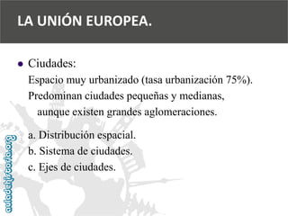 
Ciudades: 
Espacio muy urbanizado (tasa urbanización 75%). 
Predominan ciudades pequeñas y medianas, 
aunque existen grandes aglomeraciones. 
a. Distribución espacial. 
b. Sistema de ciudades. 
c. Ejes de ciudades. 
LA UNIÓN EUROPEA.  