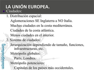  
Ciudades: 
1. Distribución espacial: 
Aglomeraciones SE Inglaterra a NO Italia. 
Muchas ciudades en la costa mediterránea. 
Ciudades de la costa atlántica. 
Menos ciudades en el interior. 
2. Sistema de ciudades: 
Jerarquización dependiendo de tamaño, funciones, 
infraestructuras, etc. 
Metrópolis globales: 
París, Londres. 
Metrópolis potenciales: 
Capitales de los países más occidentales. 
LA UNIÓN EUROPEA.  