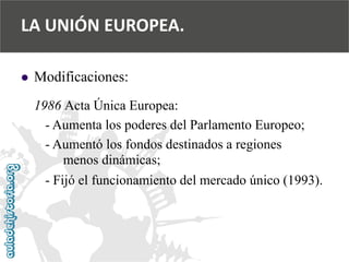  
Modificaciones: 
1986 Acta Única Europea: 
-Aumenta los poderes del Parlamento Europeo; 
-Aumentó los fondos destinados a regiones 
menos dinámicas; 
-Fijó el funcionamiento del mercado único (1993). 
LA UNIÓN EUROPEA.  