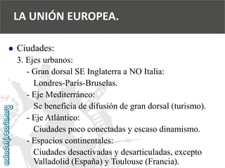  
Ciudades: 
3. Ejes urbanos: 
-Gran dorsal SE Inglaterra a NO Italia: 
Londres-París-Bruselas. 
-Eje Mediterráneo: 
Se beneficia de difusión de gran dorsal (turismo). 
-Eje Atlántico: 
Ciudades poco conectadas y escaso dinamismo. 
-Espacios continentales: 
Ciudades desactivadas y desarticuladas, excepto 
Valladolid (España) y Toulouse (Francia). 
LA UNIÓN EUROPEA.  