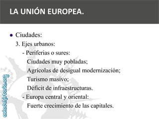  
Ciudades: 
3. Ejes urbanos: 
-Periferias o sures: 
Ciudades muy pobladas; 
Agrícolas de desigual modernización; 
Turismo masivo; 
Déficit de infraestructuras. 
-Europa central y oriental: 
Fuerte crecimiento de las capitales. 
LA UNIÓN EUROPEA.  