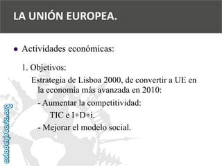  
Actividades económicas: 
1. Objetivos: 
Estrategia de Lisboa 2000, de convertir a UE en 
la economía más avanzada en 2010: 
-Aumentar la competitividad: 
TIC e I+D+i. 
-Mejorar el modelo social. 
LA UNIÓN EUROPEA.  