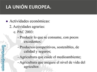  
Actividades económicas: 
2. Actividades agrarias: 
c. PAC 2003: 
-Producir lo que se consume, con pocos 
excedentes; 
-Productos competitivos, sostenibles, de 
calidad y seguros; 
-Agricultura que cuide el medioambiente; 
-Agricultura que asegure el nivel de vida del 
agricultor. 
LA UNIÓN EUROPEA.  