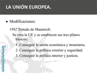  
Modificaciones: 
1992 Tratado de Maastrich: 
Se crea la UE y se establecen sus tres pilares 
básicos: 
1. Conseguir la unión económica y monetaria; 
2. Conseguir la política exterior y seguridad; 
3. Conseguir la política interior y justicia. 
LA UNIÓN EUROPEA.  