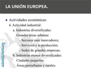  
Actividades económicas: 
4. Actividad industrial: 
a. Industrias diversificadas: 
Grandes áreas urbanas: 
-Sectores más innovadores; 
-Servicios a la producción; 
-Sedes de grandes empresas. 
b. Industrias menos diversificadas: 
Ciudades pequeñas. 
Áreas periurbanas y rurales. 
LA UNIÓN EUROPEA.  