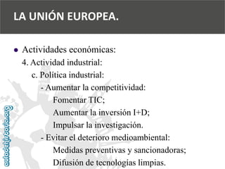  
Actividades económicas: 
4. Actividad industrial: 
c. Política industrial: 
-Aumentar la competitividad: 
Fomentar TIC; 
Aumentar la inversión I+D; 
Impulsar la investigación. 
-Evitar el deterioro medioambiental: 
Medidas preventivas y sancionadoras; 
Difusión de tecnologías limpias. 
LA UNIÓN EUROPEA.  