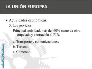  
Actividades económicas: 
5. Los servicios: 
Principal actividad, más del 60% mano de obra 
empelada y aportación al PIB. 
a. Transporte y comunicaciones. 
b. Turismo. 
c. Comercio. 
LA UNIÓN EUROPEA.  