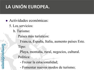  
Actividades económicas: 
5. Los servicios: 
b. Turismo: 
Países más turísticos: 
Francia, España, Italia, aumento países Este. 
Tipo: 
Playa, montaña, rural, negocios, cultural. 
Política: 
-Frenar la estacionalidad; 
-Fomentar nuevos modos de turismo; 
LA UNIÓN EUROPEA.  