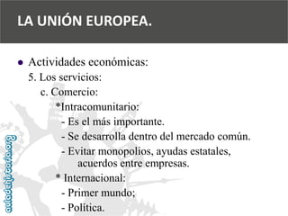  
Actividades económicas: 
5. Los servicios: 
c. Comercio: 
*Intracomunitario: 
-Es el más importante. 
-Se desarrolla dentro del mercado común. 
-Evitar monopolios, ayudas estatales, 
acuerdos entre empresas. 
* Internacional: 
-Primer mundo; 
-Política. 
LA UNIÓN EUROPEA.  