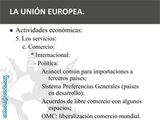 
Actividades económicas: 
5. Los servicios: 
c. Comercio: 
* Internacional: 
-Política: 
Arancel común para importaciones a 
terceros países; 
Sistema Preferencias Generales (países 
en desarrollo); 
Acuerdos de libre comercio con algunos 
espacios; 
OMC: liberalización comercio mundial. 
LA UNIÓN EUROPEA.  