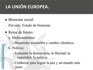  
 
Bienestar social: 
Elevado: Estado de bienestar. 
Retos de futuro: 
a. Medioambiente: 
-Desarrollo sostenible y cambio climático. 
b. Política: 
-Fomentar la democracia, la libertad, la 
seguridad, la justicia. 
-Colaborar para lograr la paz y un mundo más 
justo. 
LA UNIÓN EUROPEA.  