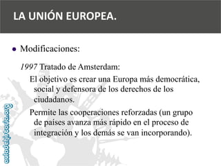  
Modificaciones: 
1997 Tratado de Amsterdam: 
El objetivo es crear una Europa más democrática, 
social y defensora de los derechos de los 
ciudadanos. 
Permite las cooperaciones reforzadas (un grupo 
de países avanza más rápido en el proceso de 
integración y los demás se van incorporando). 
LA UNIÓN EUROPEA.  