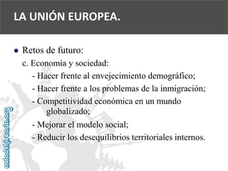  
Retos de futuro: 
c. Economía y sociedad: 
-Hacer frente al envejecimiento demográfico; 
-Hacer frente a los problemas de la inmigración; 
-Competitividad económica en un mundo 
globalizado; 
-Mejorar el modelo social; 
-Reducir los desequilibrios territoriales internos. 
LA UNIÓN EUROPEA.  