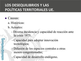  
Causas: 
a. Históricas: 
b. Actuales: 
-Diversa incidencia y capacidad de reacción ante 
la crisis 1975; 
-Capacidad para adoptar innovación 
tecnológica; 
-Difusión de los espacios centrales a otras 
menos congestionadas; 
-Capacidad de desarrollo endógeno. 
LOS DESEQUILIBRIOS Y LAS 
POLÍTICAS TERRITORIALES UE.  