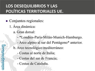  
Conjuntos regionales: 
1. Área dinámica: 
a. Gran dorsal: 
-*Londres-París-Milán-Munich-Hamburgo. 
-Arco alpino al sur del Pentágono* anterior. 
b. Arco tecnológico mediterráneo: 
-Costas al norte de Italia; 
-Costas del sur de Francia; 
-Costas de Cataluña. 
LOS DESEQUILIBRIOS Y LAS 
POLÍTICAS TERRITORIALES UE.  