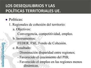  
Políticas: 
1. Regionales de cohesión del territorio: 
a. Objetivos: 
Convergencia, competitividad, empleo. 
b. Instrumentos: 
FEDER, FSE, Fondo de Cohesión. 
c. Resultado: 
-Disminución disparidad entre regiones; 
-Favorecido el crecimiento del PIB; 
-Favorecido el empleo en las regiones menos 
dinámicas. 
LOS DESEQUILIBRIOS Y LAS 
POLÍTICAS TERRITORIALES UE.  