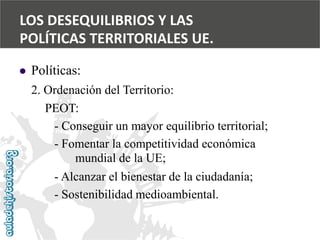  
Políticas: 
2. Ordenación del Territorio: 
PEOT: 
-Conseguir un mayor equilibrio territorial; 
-Fomentar la competitividad económica 
mundial de la UE; 
-Alcanzar el bienestar de la ciudadanía; 
-Sostenibilidad medioambiental. 
LOS DESEQUILIBRIOS Y LAS 
POLÍTICAS TERRITORIALES UE.  