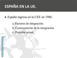 ESPAÑA EN LA UE. 
 
España ingresa en la CEE en 1986. 
a. Factores de integración. 
b. Consecuencias de la integración. 
c. Posición actual.  