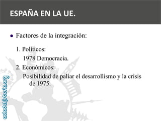  
Factores de la integración: 
1. Políticos: 
1978 Democracia. 
2. Económicos: 
Posibilidad de paliar el desarrollismo y la crisis 
de 1975. 
ESPAÑA EN LA UE.  