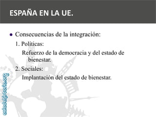  
Consecuencias de la integración: 
1. Políticas: 
Refuerzo de la democracia y del estado de 
bienestar. 
2. Sociales: 
Implantación del estado de bienestar. 
ESPAÑA EN LA UE.  