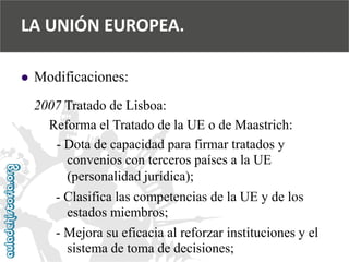  
Modificaciones: 
2007 Tratado de Lisboa: 
Reforma el Tratado de la UE o de Maastrich: 
-Dota de capacidad para firmar tratados y 
convenios con terceros países a la UE 
(personalidad jurídica); 
-Clasifica las competencias de la UE y de los 
estados miembros; 
-Mejora su eficacia al reforzar instituciones y el 
sistema de toma de decisiones; 
LA UNIÓN EUROPEA.  
