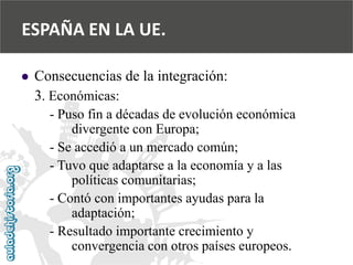  
Consecuencias de la integración: 
3. Económicas: 
-Puso fin a décadas de evolución económica 
divergente con Europa; 
-Se accedió a un mercado común; 
-Tuvo que adaptarse a la economía y a las 
políticas comunitarias; 
-Contó con importantes ayudas para la 
adaptación; 
-Resultado importante crecimiento y 
convergencia con otros países europeos. 
ESPAÑA EN LA UE.  