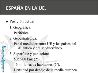  
Posición actual: 
1. Geográfica: 
Periférica. 
2. Geoestratégica: 
Papel mediador entre UE y los países del 
Atlántico y del Mediterráneo. 
3. Superficie y población: 
505.900 km2 (2º). 
46 millones de habitantes (5º). 
Densidad por debajo de la media europea. 
ESPAÑA EN LA UE.  