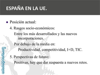  
Posición actual: 
4. Rasgos socio-económicos: 
Entre los más desarrollados y las nuevos 
incorporaciones. 
Por debajo de la media en: 
Productividad, competitividad, I+D, TIC. 
5. Perspectivas de futuro: 
Positivas, hay que dar respuesta a nuevos retos. 
ESPAÑA EN LA UE.  