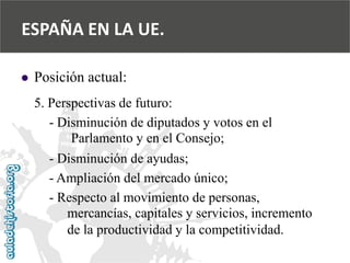  
Posición actual: 
5. Perspectivas de futuro: 
-Disminución de diputados y votos en el 
Parlamento y en el Consejo; 
-Disminución de ayudas; 
-Ampliación del mercado único; 
-Respecto al movimiento de personas, 
mercancías, capitales y servicios, incremento 
de la productividad y la competitividad. 
ESPAÑA EN LA UE.  