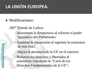  
Modificaciones: 
2007 Tratado de Lisboa: 
-Incrementa la democracia al reforzar el poder 
legislativo del Parlamento; 
-Aumenta la integración al suprimir la estructura 
de tres filas; 
-Mejora la presencia de la UE en el exterior; 
-Refuerza los derechos y libertades al 
considerar vinculante la “Carta de los 
Derechos Fundamentales de la UE”; 
LA UNIÓN EUROPEA.  