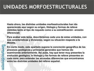 Hasta ahora, las distintas unidades morfoestructurales han ido apareciendo aquí según su origen, litología y formas de relieve (debidas tanto al tipo de roquedo como a su estratificación –erosión diferencial) 
Para acabar este tema, describiremos cada una de estas unidades, con sus características y divisiones, según su situación respecto a la Meseta. 
En cierto modo, este apartado supone la concreción geográfica de los procesos geológicos y principios generales que hemos ido examinando anteriormente. Así pues, hay que tener muy presentes la evolución geológica, la litología y las formas de relieve presentes en cada zona, para entender las acusadas diferencias que encontramos entre las distintas unidades del relieve español. 
UNIDADES MORFOESTRUCTURALES  