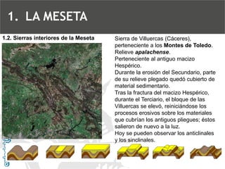 Sierra de Villuercas (Cáceres), perteneciente a los Montes de Toledo. Relieve apalachense. Perteneciente al antiguo macizo Hespérico. Durante la erosión del Secundario, parte de su relieve plegado quedó cubierto de material sedimentario. Tras la fractura del macizo Hespérico, durante el Terciario, el bloque de las Villuercas se elevó, reiniciándose los procesos erosivos sobre los materiales que cubrían los antiguos pliegues; éstos salieron de nuevo a la luz. Hoy se pueden observar los anticlinales y los sinclinales. 
1.2. Sierras interiores de la Meseta 
1.LA MESETA  