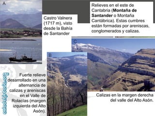 2.2. Cordillera CantábricaRelieves en el este de Cantabria (Montaña de Santander o Montaña Cantábrica). Estas cumbres están formadas por areniscas, conglomerados y calizas. Castro Valnera (1717 m), visto desde la Bahía de SantanderFuerte relieve desarrollado en una alternancia de calizas y areniscas en el Valle de Rolacías (margen izquierda del Alto Asón). Calizas en la margen derecha del valle del Alto Asón.  