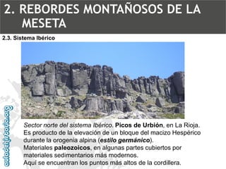Sector norte del sistema Ibérico.Picos de Urbión, en La Rioja. Es producto de la elevación de un bloque del macizo Hespérico durante la orogenia alpina (estilo germánico). Materiales paleozoicos, en algunas partes cubiertos por materiales sedimentarios más modernos. Aquí se encuentran los puntos más altos de la cordillera. 2.3. Sistema Ibérico2. REBORDES MONTAÑOSOS DE LA MESETA  