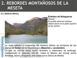 Embalse de Balagueras (Teruel) Se puede observar estratos calizos duros en la parte superior de las colinas. LaramaexterioroaragonesadelSistemaibéricosecomponedelassierrasdeGúdar(enelMaestrazgooMaestrat).yJavalambre. Loqueseconocecomosectorlevantinoovalencianoseprolonga, manteniendoladirecciónNO-SE,hastaelMassísdelCaroig(entreAlmansa,AyorayÉnguera),traspasarporlaSierradeMartés. 2.3. Sistema Ibérico2. REBORDES MONTAÑOSOS DE LA MESETA  