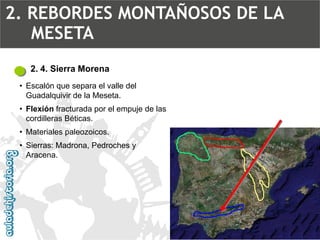 2. 4. Sierra Morena 
•Escalón que separa el valle del Guadalquivirde la Meseta. 
•Flexiónfracturada por el empuje de las cordilleras Béticas. 
•Materiales paleozoicos. 
•Sierras: Madrona, Pedroches y Aracena. 2. REBORDES MONTAÑOSOS DE LA MESETA  