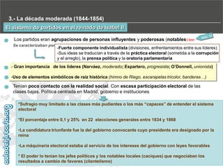 3.- La década moderada (1844-1854)
El sistema de partidos en el reinado de Isabel II
Los partidos eran agrupaciones de personas influyentes y poderosas (notables) leer
Se caracterizaban por

-Fuerte componente individualista (divisiones, enfrentamientos entre sus líderes)
-Sus ideas se traducían a través de la práctica electoral (sometida a la corrupción
y el arreglo), la prensa política y la oratoria parlamentaria

- Gran importancia de los líderes (Narváez, moderado; Espartero, progresista; O’Donnell, unionista)
-Uso de elementos simbólicos de raíz histórica (himno de Riego, escarapelas tricolor, banderas…)

Tenían poco contacto con la realidad social. Con escasa participación electoral de las
clases bajas. Política centrada en Madrid, gobierno e instituciones
*Sufragio muy limitado a las clases más pudientes o los más “capaces” de entender el sistema
electoral
*El porcentaje entre 0,1 y 25% en 22 elecciones generales entre 1834 y 1868
•La candidatura triunfante fue la del gobierno convocante cuyo presidente era designado por la
reina
•La máquinaria electoral estaba al servicio de los intereses del gobierno con leyes favorables
* El poder lo tenían los jefes políticos y los notables locales (caciques) que negociaban los
resultados a cambio de favores (clientelismo)

 