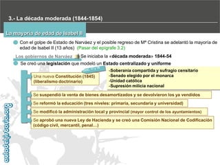 3.- La década moderada (1844-1854)
La mayoría de edad de Isabel II
Con el golpe de Estado de Narváez y el posible regreso de Mª Cristina se adelantó la mayoría de
edad de Isabel II (13 años) (Pasar del epígrafe 3.2)
Los gobiernos de Narváez

Se iniciaba la «década moderada» 1844-54

Se creó una legislación que modeló un Estado centralizado y uniforme
Una nueva Constitución (1845)
(liberalismo doctrinario)

-Soberanía compartida y sufragio censitario
-Senado elegido por el monarca
-Unidad católica
-Supresión milicia nacional

Se suspendió la venta de bienes desamortizados y se devolvieron los ya vendidos
Se reformó la educación (tres niveles: primaria, secundaria y universidad)
Se modificó la administración local y provincial (mayor control de los ayuntamientos)
Se aprobó una nueva Ley de Hacienda y se creó una Comisión Nacional de Codificación
(código civil, mercantil, penal…)

 