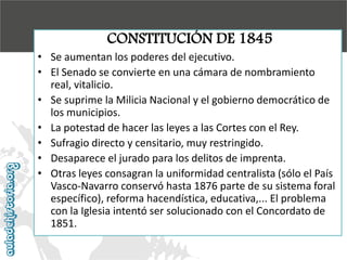 CONSTITUCIÓN DE 1845

• Se aumentan los poderes del ejecutivo.
• El Senado se convierte en una cámara de nombramiento
real, vitalicio.
• Se suprime la Milicia Nacional y el gobierno democrático de
los municipios.
• La potestad de hacer las leyes a las Cortes con el Rey.
• Sufragio directo y censitario, muy restringido.
• Desaparece el jurado para los delitos de imprenta.
• Otras leyes consagran la uniformidad centralista (sólo el País
Vasco-Navarro conservó hasta 1876 parte de su sistema foral
específico), reforma hacendística, educativa,... El problema
con la Iglesia intentó ser solucionado con el Concordato de
1851.

 