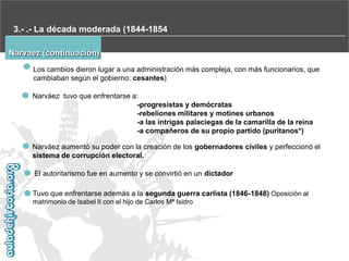3.- .- La década moderada (1844-1854
Narvaez (continuación)
Los cambios dieron lugar a una administración más compleja, con más funcionarios, que
cambiaban según el gobierno: cesantes)
Narváez tuvo que enfrentarse a:
-progresistas y demócratas
-rebeliones militares y motines urbanos
-a las intrigas palaciegas de la camarilla de la reina
-a compañeros de su propio partido (puritanos*)
Narváez aumentó su poder con la creación de los gobernadores civiles y perfeccionó el
sistema de corrupción electoral.
El autoritarismo fue en aumento y se convirtió en un dictador
Tuvo que enfrentarse además a la segunda guerra carlista (1846-1848) Oposición al
matrimonio de Isabel II con el hijo de Carlos Mª Isidro

 