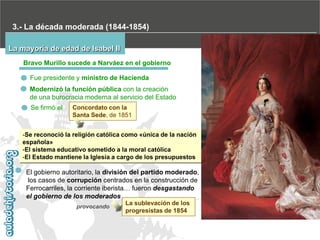 3.- La década moderada (1844-1854)
La mayoría de edad de Isabel II
Bravo Murillo sucede a Narváez en el gobierno
Fue presidente y ministro de Hacienda
Modernizó la función pública con la creación
de una burocracia moderna al servicio del Estado
Se firmó el

Concordato con la
Santa Sede, de 1851

-Se reconoció la religión católica como «única de la nación
española»
-El sistema educativo sometido a la moral católica
-El Estado mantiene la Iglesia a cargo de los presupuestos

El gobierno autoritario, la división del partido moderado,
los casos de corrupción centrados en la construcción de
Ferrocarriles, la corriente iberista… fueron desgastando
el gobierno de los moderados
provocando

La sublevación de los
progresistas de 1854

 