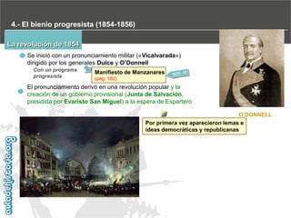 4.- El bienio progresista (1854-1856)
La revolución de 1854
Se inició con un pronunciamiento militar («Vicalvarada»)
dirigido por los generales Dulce y O’Donnell
Con un programa
progresista

Manifiesto de Manzanares
(pag. 182)

El pronunciamiento derivó en una revolución popular y la
creación de un gobierno provisional (Junta de Salvación,
presidida por Evaristo San Miguel) a la espera de Espartero
O’DONNELL
Por primera vez aparecieron lemas e
ideas democráticas y republicanas

 