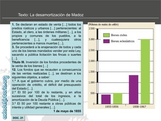 Texto: La desamortización de Madoz
1. Se declaran en estado de venta […] todos los
predios rústicos y urbanos […] pertenecientes: al
Estado, al clero, a las órdenes militares […], a los
propios y comunes de los pueblos, a la
beneficencia
[…],
y
cualesquiera
otros
pertenecientes a manos muertas […].
3. Se procederá a la enajenación de todos y cada
uno de los bienes mandados vender por esta Ley,
sacando a pública licitación las fincas o suertes
[…].
Título III. Inversión de los fondos procedentes de
la venta de los bienes […]
12. Los fondos que se recauden a consecuencia
de las ventas realizadas […], se destinan a los
siguientes objetos, a saber:
1.º A que el gobierno cubra, por medio de una
operación de crédito, el déficit del presupuesto
del Estado […].
2.º El 50 por 100 de lo restante, y en años
sucesivos del total de los ingresos, a la
amortización de la Deuda Pública […].
3.º El 50 por 100 restante a obras públicas de
interés y utilidad generales […].
1 de mayo de 1855
DOC. 21

.

 