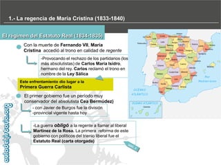 1.- La regencia de María Cristina (1833-1840)
El régimen del Estatuto Real (1834-1835)
Con la muerte de Fernando VII, María
Cristina accedió al trono en calidad de regente
-Provocando el rechazo de los partidarios (los
más absolutistas) de Carlos María Isidro,
hermano del rey. Carlos reclamó el trono en
nombre de la Ley Sálica
Este enfrentamiento dio lugar a la

Primera Guerra Carlista
El primer gobierno fue un período muy
conservador del absolutista Cea Bermúdez)
- con Javier de Burgos fue la división
-provincial vigente hasta hoy
-La guerra obligó a la regente a llamar al liberal
Martínez de la Rosa. La primera reforma de este
gobierno con políticos del trienio liberal fue el
Estatuto Real (carta otorgada)

DOC. 3

 