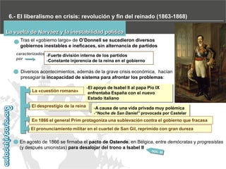 6.- El liberalismo en crisis: revolución y fin del reinado (1863-1868)
La vuelta de Narváez y la inestabilidad política
Tras el «gobierno largo» de O’Donnell se sucedieron diversos
gobiernos inestables e ineficaces, sin alternancia de partidos
caracterizados -Fuerte división interna de los partidos
por

-Constante injerencia de la reina en el gobierno

Diversos acontecimientos, además de la grave crisis económica, hacían
presagiar la incapacidad de sistema para afrontar los problemas:
La «cuestión romana»

El desprestigio de la reina

-El apoyo de Isabel II al papa Pío IX
enfrentaba España con el nuevo
Estado italiano
-A causa de una vida privada muy polémica
-“Noche de San Daniel” provocada por Castelar

En 1866 el general Prim protagoniza una sublevación contra el gobierno que fracasa
El pronunciamiento militar en el cuartel de San Gil, reprimido con gran dureza

En agosto de 1866 se firmaba el pacto de Ostende, en Bélgica, entre demócratas y progresistas
(y después unionistas) para desalojar del trono a Isabel II

 