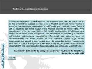 Texto: El bombardeo de Barcelona

Habitantes de la provincia de Barcelona; escarmentad para siempre con el cuadro
de los lamentables sucesos ocurridos en la Capital; continuad fieles y leales a
vuestros juramentos por la constitución del Estado, por nuestra inocente Reina y
por la Regencia del invicto Duque de la Victoria, durante la menor edad. Vivid
apercibidos contra las asechanzas del partido carlo-cristino republicano, que
acaba de causaros tantas desgracias. Sed obedientes al gobierno y a vuestras
autoridades legítimamente constituidas. Secundad sus esfuerzos para el
restablecimiento del orden público en esta hermosa Capital, cuyo estado
excepcional solo durará lo que vuestro bien y la necesidad dicten, y únicamente
será sentido por los enemigos de vuestra felicidad y reposo; y esto os lo garantiza
el patriotismo y la generosidad de las autoridades que se hallan a vuestro frente.
Declaración del Estado de excepción en Barcelona, Diario de Barcelona,
15 de diciembre de 1842
DOC. 12

 