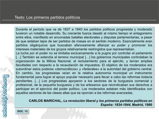 Texto: Los primeros partidos políticos
Durante el período que va de 1837 a 1840 los partidos políticos progresista y moderado
tuvieron un notable desarrollo. Su creciente fuerza desató al mismo tiempo el antagonismo
entre ellos, manifiesto en enconadas batallas electorales y disputas parlamentarias, a pesar
de que estaban lejos de ser partidos de masas en el sentido moderno. Esencialmente eran
partidos oligárquicos que buscaban afanosamente afianzar su poder y promover los
intereses materiales de los grupos relativamente restringidos que representaban.
La lucha por el poder no se limitaba exclusivamente a la pugna por controlar el parlamento
[…] También se extendía al terreno municipal […] los gobiernos municipales controlaban la
organización de la Milicia Nacional, el reclutamiento para el ejército, y tenían amplias
facultades con respecto a la recaudación de impuestos. El objetivo de los moderados era
subordinar estos poderes «democráticos» y «federales» a la autoridad del gobierno central.
En cambio, los progresistas veían en la relativa autonomía municipal un instrumento
fundamental para lograr el apoyo popular necesario para llevar a cabo las reformas todavía
pendientes. […] Los progresistas apoyaron a los sectores de la burguesía comercial y
profesional, de la pequeña burguesía y de los artesanos que reivindicaban sus derechos a
participar en el ejercicio del poder político. Los moderados estaban más identificados con
aquellos sectores de las clases altas que se oponían a las reformas avanzadas.

CARLOS MARICHAL, La revolución liberal y los primeros partidos políticos en
España: 1834-1844, Madrid, 1980
DOC. 13

 