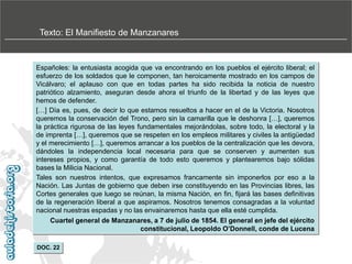 Texto: El Manifiesto de Manzanares

Españoles: la entusiasta acogida que va encontrando en los pueblos el ejército liberal; el
esfuerzo de los soldados que le componen, tan heroicamente mostrado en los campos de
Vicálvaro; el aplauso con que en todas partes ha sido recibida la noticia de nuestro
patriótico alzamiento, aseguran desde ahora el triunfo de la libertad y de las leyes que
hemos de defender.
[…] Día es, pues, de decir lo que estamos resueltos a hacer en el de la Victoria. Nosotros
queremos la conservación del Trono, pero sin la camarilla que le deshonra […], queremos
la práctica rigurosa de las leyes fundamentales mejorándolas, sobre todo, la electoral y la
de imprenta […], queremos que se respeten en los empleos militares y civiles la antigüedad
y el merecimiento […], queremos arrancar a los pueblos de la centralización que les devora,
dándoles la independencia local necesaria para que se conserven y aumenten sus
intereses propios, y como garantía de todo esto queremos y plantearemos bajo sólidas
bases la Milicia Nacional.
Tales son nuestros intentos, que expresamos francamente sin imponerlos por eso a la
Nación. Las Juntas de gobierno que deben irse constituyendo en las Provincias libres, las
Cortes generales que luego se reúnan, la misma Nación, en fin, fijará las bases definitivas
de la regeneración liberal a que aspiramos. Nosotros tenemos consagradas a la voluntad
nacional nuestras espadas y no las envainaremos hasta que ella esté cumplida.
Cuartel general de Manzanares, a 7 de julio de 1854. El general en jefe del ejército
constitucional, Leopoldo O’Donnell, conde de Lucena
DOC. 22

 