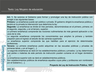 Texto: Ley Moyano de educación
Art. 1. Se autoriza al Gobierno para formar y promulgar una ley de instrucción pública con
arreglo a las siguientes bases:
Primera: La enseñanza puede ser pública o privada. El gobierno dirigirá la enseñanza pública y
tendrá en la privada la intervención que determine la ley.
Segunda: La enseñanza se divide en tres períodos, denominándose en el primero, primera; en
el segundo, segunda, y en el tercero, superior.
La primera enseñanza comprende las nociones rudimentarias de más general aplicación a los
usos de la vida.
La segunda enseñanza comprende los conocimientos que amplíen la primera y también
preparen para el ingreso al estudio de las carreras superiores.
La enseñanza superior comprende las que habilitan para el ejercicio de determinadas
profesiones.
Tercera: La primera enseñanza podrá adquirirse en las escuelas públicas y privadas de
primeras letras, y en el hogar […].
La segunda enseñanza se dará en los establecimientos públicos y privados. La ley determinará
qué partes o materias de este período de instrucción pueden cursarse en el hogar doméstico
[…].
La enseñanza superior solo se dará en establecimientos públicos.
Son establecimientos públicos de enseñanza aquellos cuyos jefes y profesores son nombrados
por el Gobierno […].
Proyecto de Ley de Instrucción Pública, 1857
DOC. 25

 